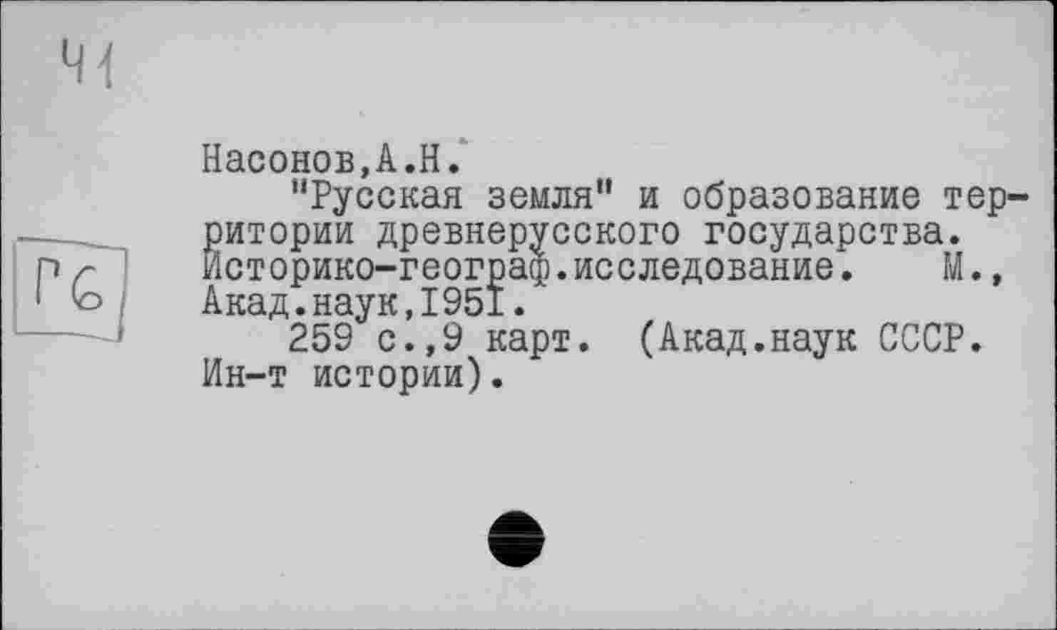 ﻿Насонов,A.H.
“Русская земля“ и образование территории древнерусского государства. Йсторико-географ.исследование.	М.,
Акад.наук,1951.
259 с.,9 карт. (Акад.наук СССР. Ин-т истории).